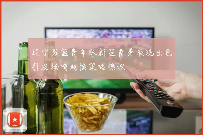 辽宁男篮青年队新星首秀表现出色引发杨鸣轮换策略热议